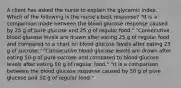 A client has asked the nurse to explain the glycemic index. Which of the following is the nurse's best response? "It is a comparison made between the blood glucose response caused by 25 g of pure glucose and 25 g of regular food." "Consecutive blood glucose levels are drawn after eating 25 g of regular food and compared to a chart on blood glucose levels after eating 25 g of sucrose." "Consecutive blood glucose levels are drawn after eating 50 g of pure sucrose and compared to blood glucose levels after eating 50 g of regular food." "It is a comparison between the blood glucose response caused by 50 g of pure glucose and 50 g of regular food."