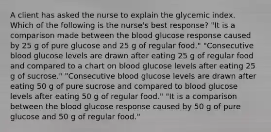 A client has asked the nurse to explain the glycemic index. Which of the following is the nurse's best response? "It is a comparison made between the blood glucose response caused by 25 g of pure glucose and 25 g of regular food." "Consecutive blood glucose levels are drawn after eating 25 g of regular food and compared to a chart on blood glucose levels after eating 25 g of sucrose." "Consecutive blood glucose levels are drawn after eating 50 g of pure sucrose and compared to blood glucose levels after eating 50 g of regular food." "It is a comparison between the blood glucose response caused by 50 g of pure glucose and 50 g of regular food."