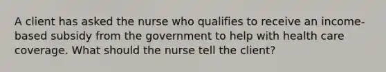 A client has asked the nurse who qualifies to receive an income-based subsidy from the government to help with health care coverage. What should the nurse tell the client?