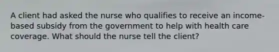 A client had asked the nurse who qualifies to receive an income-based subsidy from the government to help with health care coverage. What should the nurse tell the client?