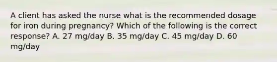 A client has asked the nurse what is the recommended dosage for iron during pregnancy? Which of the following is the correct response? A. 27 mg/day B. 35 mg/day C. 45 mg/day D. 60 mg/day