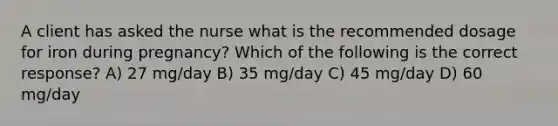 A client has asked the nurse what is the recommended dosage for iron during pregnancy? Which of the following is the correct response? A) 27 mg/day B) 35 mg/day C) 45 mg/day D) 60 mg/day