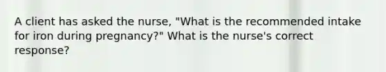 A client has asked the nurse, "What is the recommended intake for iron during pregnancy?" What is the nurse's correct response?