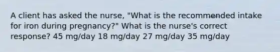 A client has asked the nurse, "What is the recommended intake for iron during pregnancy?" What is the nurse's correct response? 45 mg/day 18 mg/day 27 mg/day 35 mg/day