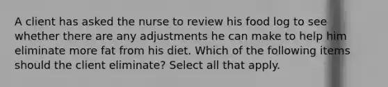 A client has asked the nurse to review his food log to see whether there are any adjustments he can make to help him eliminate more fat from his diet. Which of the following items should the client eliminate? Select all that apply.