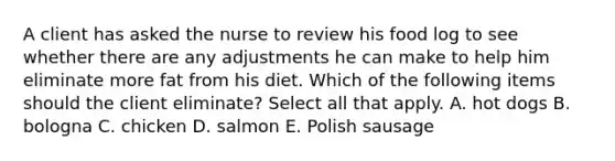 A client has asked the nurse to review his food log to see whether there are any adjustments he can make to help him eliminate more fat from his diet. Which of the following items should the client eliminate? Select all that apply. A. hot dogs B. bologna C. chicken D. salmon E. Polish sausage