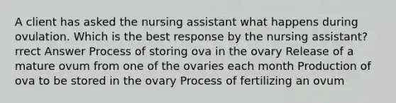 A client has asked the nursing assistant what happens during ovulation. Which is the best response by the nursing assistant? rrect Answer Process of storing ova in the ovary Release of a mature ovum from one of the ovaries each month Production of ova to be stored in the ovary Process of fertilizing an ovum