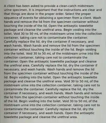 A client has been asked to provide a clean-catch midstream urine specimen. It is important that the instructions are clear and that things are done in the proper order. Select the proper sequence of events for obtaining a specimen from a client. Wash hands and remove the lid from the specimen container without touching the inside of the lid. Open the antiseptic towelette package and cleanse the urethral area. Begin voiding into the toilet. Void 30 to 50 mL of the midstream urine into the collection container, taking care not to contaminate the container. Carefully replace the lid, dry the container if necessary, and wash hands. Wash hands and remove the lid from the specimen container without touching the inside of the lid. Begin voiding into the toilet. Void 30 to 50 mL of the midstream urine into the collection container, taking care not to contaminate the container. Open the antiseptic towelette package and cleanse the urethral area. Carefully replace the lid, dry the container if necessary, and wash hands. Wash hands and remove the lid from the specimen container without touching the inside of the lid. Begin voiding into the toilet. Open the antiseptic towelette package and cleanse the urethral area. Void 30 to 50 mL of the midstream urine into the collection container, taking care not to contaminate the container. Carefully replace the lid, dry the container if necessary, and wash hands. Wash hands and remove the lid from the specimen container without touching the inside of the lid. Begin voiding into the toilet. Void 30 to 50 mL of the midstream urine into the collection container, taking care not to contaminate the container. Carefully replace the lid, dry the container if necessary, and wash hands. Open the antiseptic towelette package and cleanse the urethral area.