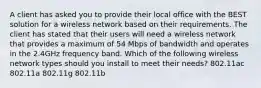 A client has asked you to provide their local office with the BEST solution for a wireless network based on their requirements. The client has stated that their users will need a wireless network that provides a maximum of 54 Mbps of bandwidth and operates in the 2.4GHz frequency band. Which of the following wireless network types should you install to meet their needs? 802.11ac 802.11a 802.11g 802.11b