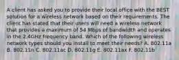 A client has asked you to provide their local office with the BEST solution for a wireless network based on their requirements. The client has stated that their users will need a wireless network that provides a maximum of 54 Mbps of bandwidth and operates in the 2.4GHz frequency band. Which of the following wireless network types should you install to meet their needs? A. 802.11a B. 802.11n C. 802.11ac D. 802.11g E. 802.11ax F. 802.11b