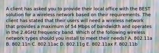 A client has asked you to provide their local office with the BEST solution for a wireless network based on their requirements. The client has stated that their users will need a wireless network that provides a maximum of 54 Mbps of bandwidth and operates in the 2.4GHz frequency band. Which of the following wireless network types should you install to meet their needs? A. 802.11a B. 802.11n C. 802.11ac D. 802.11g E. 802.11ax F. 802.11b