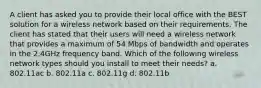 A client has asked you to provide their local office with the BEST solution for a wireless network based on their requirements. The client has stated that their users will need a wireless network that provides a maximum of 54 Mbps of bandwidth and operates in the 2.4GHz frequency band. Which of the following wireless network types should you install to meet their needs? a. 802.11ac b. 802.11a c. 802.11g d. 802.11b