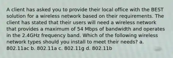 A client has asked you to provide their local office with the BEST solution for a wireless network based on their requirements. The client has stated that their users will need a wireless network that provides a maximum of 54 Mbps of bandwidth and operates in the 2.4GHz frequency band. Which of the following wireless network types should you install to meet their needs? a. 802.11ac b. 802.11a c. 802.11g d. 802.11b