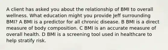 A client has asked you about the relationship of BMI to overall wellness. What education might you provide Jeff surrounding BMI? A BMI is a predictor for all chronic disease. B BMI is a direct measure of body composition. C BMI is an accurate measure of overall health. D BMI is a screening tool used in healthcare to help stratify risk.