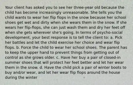 Your client has asked you to see her three-year old because the child has become increasingly unreasonable. She tells you the child wants to wear her flip flops in the snow because her school shoes get wet and dirty when she wears them in the snow. If she wears her flip-flops, she can just wash them and dry her feet off when she gets wherever she's going. In terms of psycho-social development, your best response is to tell the client to: a. Pick her battles and let the child exercise her choice and wear flip flops. b. Force the child to wear her school shoes. The parent has to keep the upper hand to prevent things from getting out of control as she grows older. c. Have her buy a pair of closed-in summer shoes that will protect her feet better and let her wear them in the snow. d. Have the child pick a pair of winter boots to buy and/or wear, and let her wear flip flops around the house during the winter