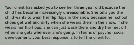 Your client has asked you to see her three-year old because the child has become increasingly unreasonable. She tells you the child wants to wear her flip flops in the snow because her school shoes get wet and dirty when she wears them in the snow. If she wears her flip-flops, she can just wash them and dry her feet off when she gets wherever she's going. In terms of psycho- social development, your best response is to tell the client to: