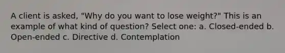 A client is asked, "Why do you want to lose weight?" This is an example of what kind of question? Select one: a. Closed-ended b. Open-ended c. Directive d. Contemplation