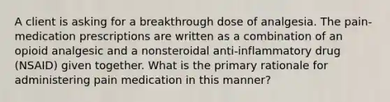 A client is asking for a breakthrough dose of analgesia. The pain-medication prescriptions are written as a combination of an opioid analgesic and a nonsteroidal anti-inflammatory drug (NSAID) given together. What is the primary rationale for administering pain medication in this manner?