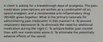 A client is asking for a breakthrough dose of analgesia. The pain-medication prescriptions are written as a combination of an opioid analgesic and a nonsteroidal anti-inflammatory drug (NSAID) given together. What is the primary rationale for administering pain medication in this manner? A. To prevent respiratory depression B. To eliminate the need for additional medication during the night C. To achieve better pain control than with one medication alone D. To eliminate the potentially adverse effects of the opioid