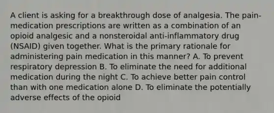 A client is asking for a breakthrough dose of analgesia. The pain-medication prescriptions are written as a combination of an opioid analgesic and a nonsteroidal anti-inflammatory drug (NSAID) given together. What is the primary rationale for administering pain medication in this manner? A. To prevent respiratory depression B. To eliminate the need for additional medication during the night C. To achieve better pain control than with one medication alone D. To eliminate the potentially adverse effects of the opioid