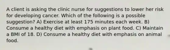 A client is asking the clinic nurse for suggestions to lower her risk for developing cancer. Which of the following is a possible suggestion? A) Exercise at least 175 minutes each week. B) Consume a healthy diet with emphasis on plant food. C) Maintain a BMI of 18. D) Consume a healthy diet with emphasis on animal food.