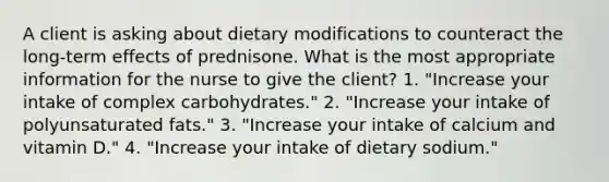 A client is asking about dietary modifications to counteract the long-term effects of prednisone. What is the most appropriate information for the nurse to give the client? 1. "Increase your intake of complex carbohydrates." 2. "Increase your intake of polyunsaturated fats." 3. "Increase your intake of calcium and vitamin D." 4. "Increase your intake of dietary sodium."