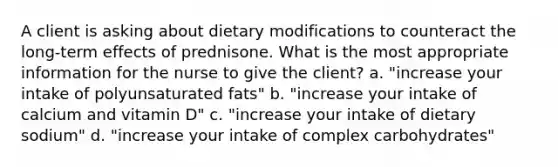 A client is asking about dietary modifications to counteract the long-term effects of prednisone. What is the most appropriate information for the nurse to give the client? a. "increase your intake of polyunsaturated fats" b. "increase your intake of calcium and vitamin D" c. "increase your intake of dietary sodium" d. "increase your intake of complex carbohydrates"