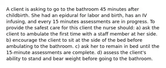 A client is asking to go to the bathroom 45 minutes after childbirth. She had an epidural for labor and birth, has an IV infusing, and every 15 minutes assessments are in progress. To provide the safest care for this client the nurse should: a) ask the client to ambulate the first time with a staff member at her side. b) encourage the client to sit at the side of the bed before ambulating to the bathroom. c) ask her to remain in bed until the 15-minute assessments are complete. d) assess the client's ability to stand and bear weight before going to the bathroom.