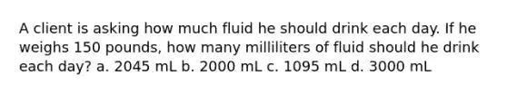 A client is asking how much fluid he should drink each day. If he weighs 150 pounds, how many milliliters of fluid should he drink each day? a. 2045 mL b. 2000 mL c. 1095 mL d. 3000 mL