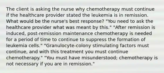 The client is asking the nurse why chemotherapy must continue if the healthcare provider stated the leukemia is in remission. What would be the nurse's best response? "You need to ask the healthcare provider what was meant by this." "After remission is induced, post-remission maintenance chemotherapy is needed for a period of time to continue to suppress the formation of leukemia cells." "Granulocyte-colony stimulating factors must continue, and with this treatment you must continue chemotherapy." "You must have misunderstood; chemotherapy is not necessary if you are in remission."