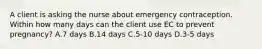 A client is asking the nurse about emergency contraception. Within how many days can the client use EC to prevent pregnancy? A.7 days B.14 days C.5-10 days D.3-5 days