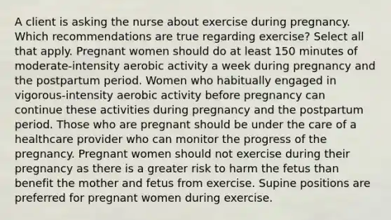 A client is asking the nurse about exercise during pregnancy. Which recommendations are true regarding exercise? Select all that apply. Pregnant women should do at least 150 minutes of moderate-intensity aerobic activity a week during pregnancy and the postpartum period. Women who habitually engaged in vigorous-intensity aerobic activity before pregnancy can continue these activities during pregnancy and the postpartum period. Those who are pregnant should be under the care of a healthcare provider who can monitor the progress of the pregnancy. Pregnant women should not exercise during their pregnancy as there is a greater risk to harm the fetus than benefit the mother and fetus from exercise. Supine positions are preferred for pregnant women during exercise.