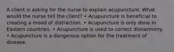 A client is asking for the nurse to explain acupuncture. What would the nurse tell the client? • Acupuncture is beneficial to creating a mood of distraction. • Acupuncture is only done in Eastern countries. • Acupuncture is used to correct disharmony. • Acupuncture is a dangerous option for the treatment of disease.