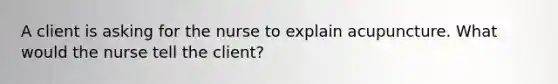 A client is asking for the nurse to explain acupuncture. What would the nurse tell the client?