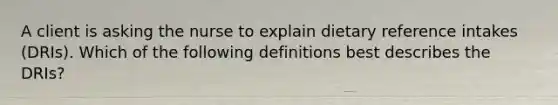 A client is asking the nurse to explain dietary reference intakes (DRIs). Which of the following definitions best describes the DRIs?