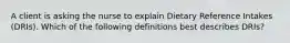 A client is asking the nurse to explain Dietary Reference Intakes (DRIs). Which of the following definitions best describes DRIs?