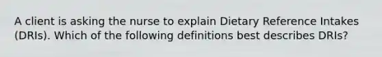 A client is asking the nurse to explain Dietary Reference Intakes (DRIs). Which of the following definitions best describes DRIs?