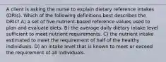 A client is asking the nurse to explain dietary reference intakes (DRIs). Which of the following definitions best describes the DRIs? A) a set of five nutrient-based reference values used to plan and evaluate diets. B) the average daily dietary intake level sufficient to meet nutrient requirements. C) the nutrient intake estimated to meet the requirement of half of the healthy individuals. D) an intake level that is known to meet or exceed the requirement of all individuals.