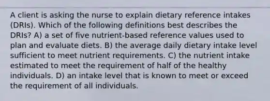 A client is asking the nurse to explain dietary reference intakes (DRIs). Which of the following definitions best describes the DRIs? A) a set of five nutrient-based reference values used to plan and evaluate diets. B) the average daily dietary intake level sufficient to meet nutrient requirements. C) the nutrient intake estimated to meet the requirement of half of the healthy individuals. D) an intake level that is known to meet or exceed the requirement of all individuals.