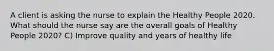 A client is asking the nurse to explain the Healthy People 2020. What should the nurse say are the overall goals of Healthy People 2020? C) Improve quality and years of healthy life
