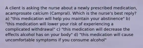 A client is asking the nurse about a newly prescribed medication, acamprosate calcium (Campral). Which is the nurse's best reply? a) "this medication will help you maintain your abstinence" b) "this medication will lower your risk of experiencing a complicated withdrawal" c) "this medication will decrease the effects alcohol has on your body" d) "this medication will cause uncomfortable symptoms if you consume alcohol"