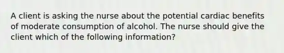 A client is asking the nurse about the potential cardiac benefits of moderate consumption of alcohol. The nurse should give the client which of the following information?