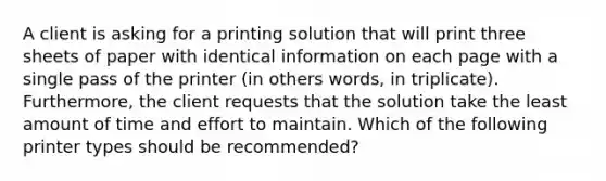 A client is asking for a printing solution that will print three sheets of paper with identical information on each page with a single pass of the printer (in others words, in triplicate). Furthermore, the client requests that the solution take the least amount of time and effort to maintain. Which of the following printer types should be recommended?