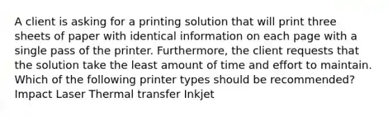 A client is asking for a printing solution that will print three sheets of paper with identical information on each page with a single pass of the printer. Furthermore, the client requests that the solution take the least amount of time and effort to maintain. Which of the following printer types should be recommended? Impact Laser Thermal transfer Inkjet