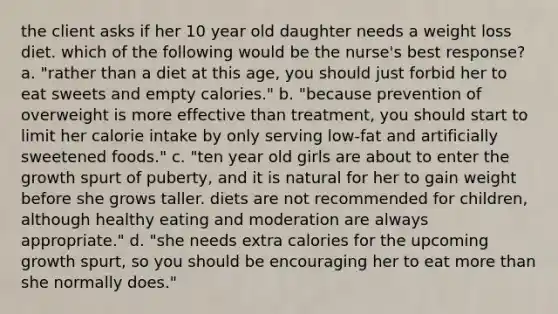 the client asks if her 10 year old daughter needs a weight loss diet. which of the following would be the nurse's best response? a. "rather than a diet at this age, you should just forbid her to eat sweets and empty calories." b. "because prevention of overweight is more effective than treatment, you should start to limit her calorie intake by only serving low-fat and artificially sweetened foods." c. "ten year old girls are about to enter the growth spurt of puberty, and it is natural for her to gain weight before she grows taller. diets are not recommended for children, although healthy eating and moderation are always appropriate." d. "she needs extra calories for the upcoming growth spurt, so you should be encouraging her to eat more than she normally does."