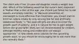 The client asks if her 10-year-old daughter needs a weight loss diet. Which of the following would be the nurse's best response? a."Rather than a diet at this age, you should just forbid her to eat sweets and empty calories." b."Because prevention of overweight is more effective than treatment, you should start to limit her calorie intake by only serving low-fat and artificially sweetened foods." c."Ten-year-old girls are about to enter the growth spurt of puberty, and it is natural for her to gain weight before she grows taller. Diets are not recommended for children, although healthy eating and moderation are always appropriate." d."She needs extra calories for the upcoming growth spurt, so you should be encouraging her to eat more than she normally does."