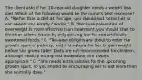 The client asks if her 10-year-old daughter needs a weight loss diet. Which of the following would be the nurse's best response? A. "Rather than a diet at this age, you should just forbid her to eat sweets and empty calories." B. "Because prevention of overweight is more effective than treatment, you should start to limit her calorie intake by only serving low-fat and artificially sweetened foods." C. "Ten-year-old girls are about to enter the growth spurt of puberty, and it is natural for her to gain weight before she grows taller. Diets are not recommended for children, although healthy eating and moderation are always appropriate." D. "She needs extra calories for the upcoming growth spurt, so you should be encouraging her to eat more than she normally does."