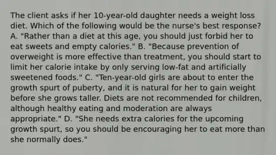 The client asks if her 10-year-old daughter needs a weight loss diet. Which of the following would be the nurse's best response? A. "Rather than a diet at this age, you should just forbid her to eat sweets and empty calories." B. "Because prevention of overweight is more effective than treatment, you should start to limit her calorie intake by only serving low-fat and artificially sweetened foods." C. "Ten-year-old girls are about to enter the growth spurt of puberty, and it is natural for her to gain weight before she grows taller. Diets are not recommended for children, although healthy eating and moderation are always appropriate." D. "She needs extra calories for the upcoming growth spurt, so you should be encouraging her to eat more than she normally does."