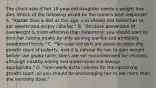 The client asks if her 10-year-old daughter needs a weight loss diet. Which of the following would be the nurse's best response? A. "Rather than a diet at this age, you should just forbid her to eat sweets and empty calories." B. "Because prevention of overweight is more effective than treatment, you should start to limit her calorie intake by only serving low-fat and artificially sweetened foods." C. "Ten-year-old girls are about to enter the growth spurt of puberty, and it is natural for her to gain weight before she grows taller. Diets are not recommended for children, although healthy eating and moderation are always appropriate." D. "She needs extra calories for the upcoming growth spurt ,so you should be encouraging her to eat more than she normally does."