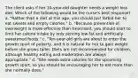 The client asks if her 10-year-old daughter needs a weight loss diet. Which of the following would be the nurse's best response? a. "Rather than a diet at this age, you should just forbid her to eat sweets and empty calories." b. "Because prevention of overweight is more effective than treatment, you should start to limit her calorie intake by only serving low-fat and artificially sweetened foods." c. "Ten-year-old girls are about to enter the growth spurt of puberty, and it is natural for her to gain weight before she grows taller. Diets are not recommended for children, although healthy eating and moderation are always appropriate." d. "She needs extra calories for the upcoming growth spurt, so you should be encouraging her to eat more than she normally does."